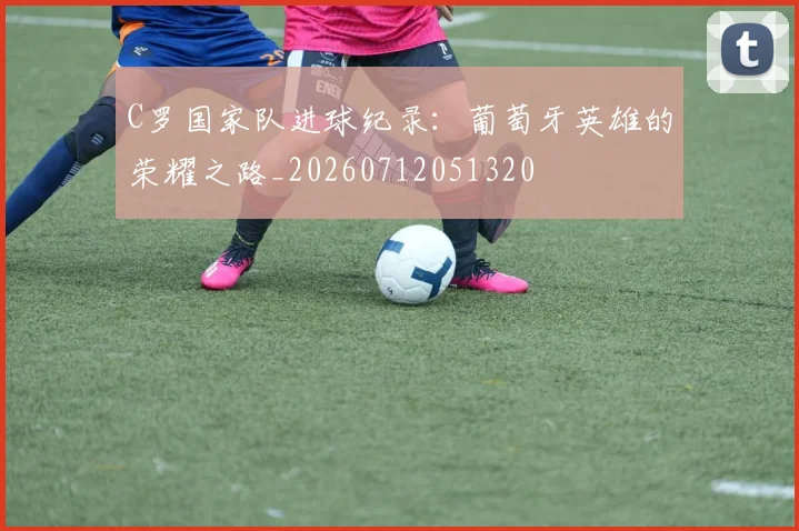 C罗国家队进球纪录：葡萄牙英雄的荣耀之路_20260712051320