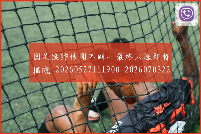国足换帅传闻不断，最终人选即将揭晓_20260527111900_20260703223628_20260719163625