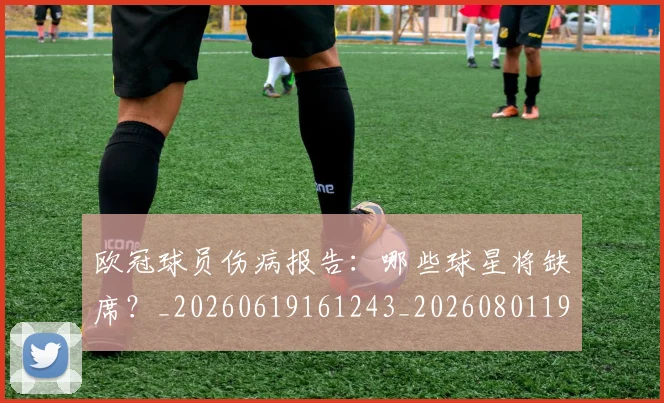 欧冠球员伤病报告：哪些球星将缺席？_20260619161243_20260801195954