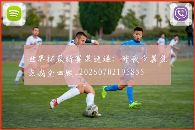 世界杯最新赛果速递：昨夜今晨焦点战全回顾_20260702195855