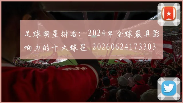 足球明星排名：2024年全球最具影响力的十大球星_20260624173303