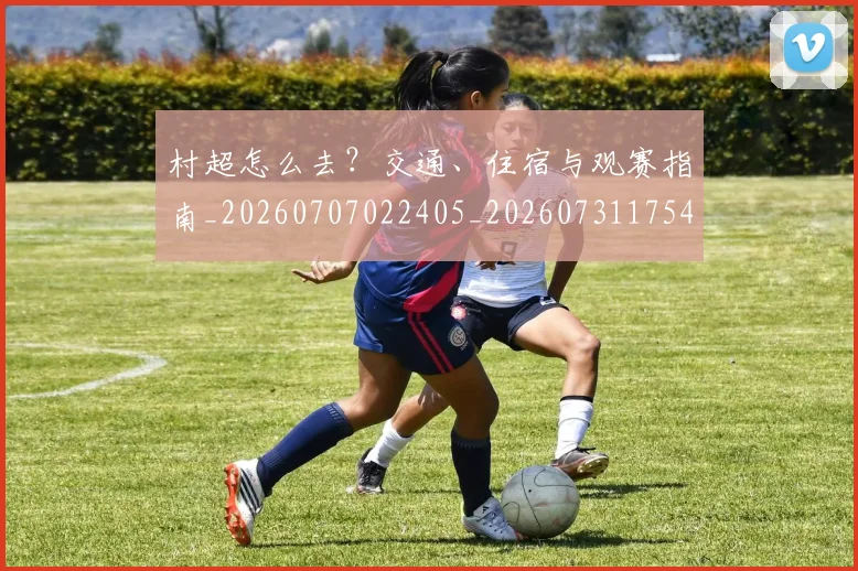 村超怎么去?交通、住宿与观赛指南_20260707022405_20260731175410