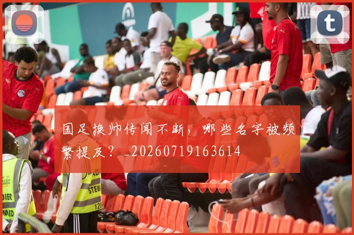 国足换帅传闻不断，哪些名字被频繁提及？_20260719163614