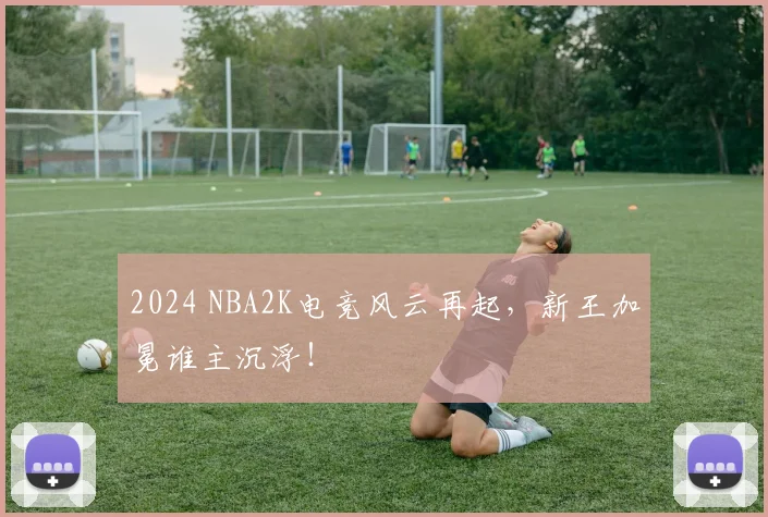 2024 NBA2K电竞风云再起，新王加冕谁主沉浮！