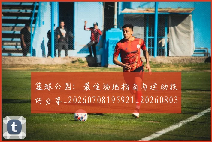 篮球公园:最佳场地指南与运动技巧分享_20260708195921_20260803134604