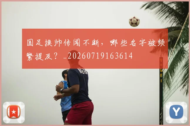 国足换帅传闻不断，哪些名字被频繁提及？_20260719163614