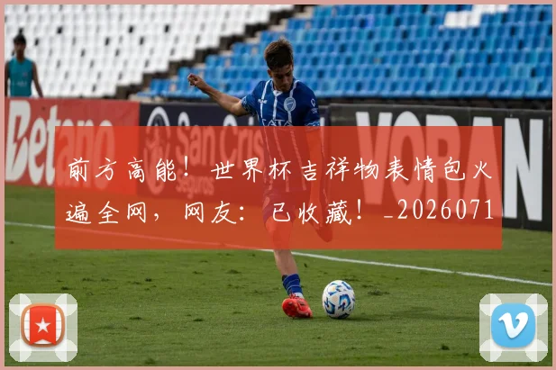 前方高能！世界杯吉祥物表情包火遍全网，网友：已收藏！_20260718010715