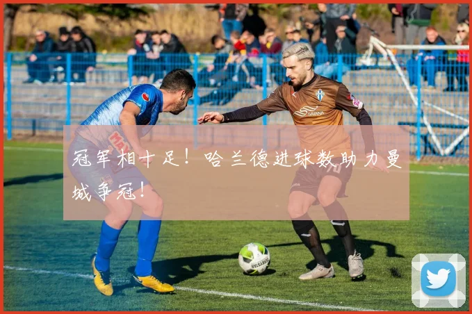 冠军相十足!哈兰德进球数助力曼城争冠!