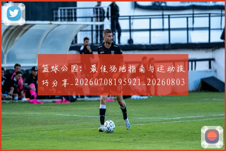 篮球公园：最佳场地指南与运动技巧分享_20260708195921_20260803134604