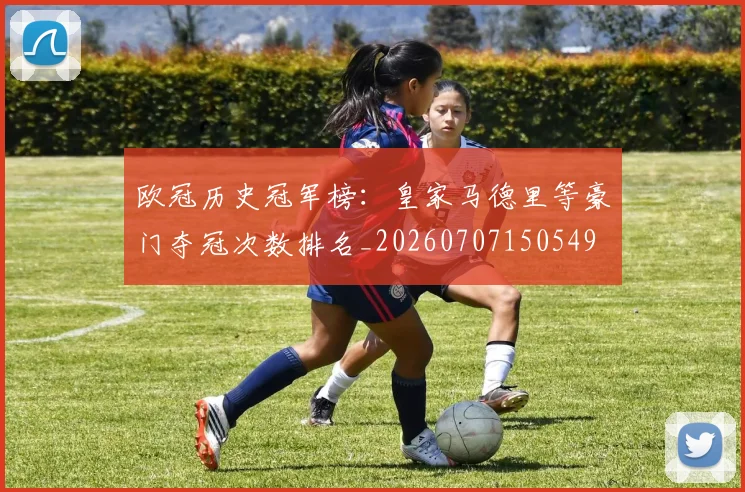 欧冠历史冠军榜：皇家马德里等豪门夺冠次数排名_20260707150549