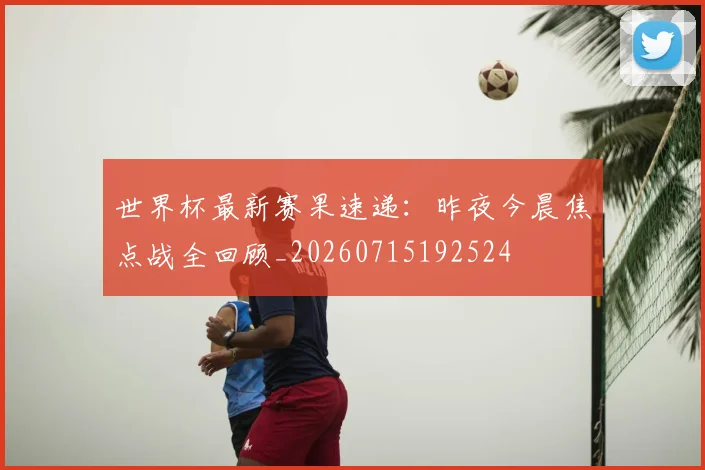 世界杯最新赛果速递：昨夜今晨焦点战全回顾_20260715192524