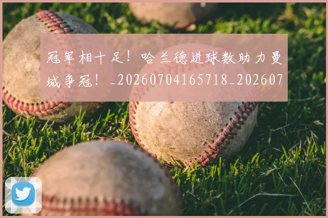 冠军相十足！哈兰德进球数助力曼城争冠！_20260704165718_20260718005613