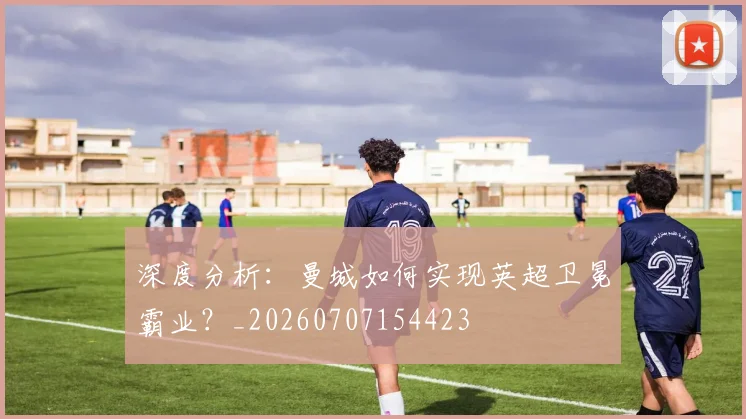 深度分析:曼城如何实现英超卫冕霸业?_20260707154423