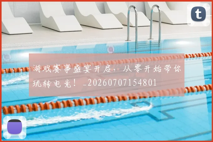 游戏赛事盛宴开启，从零开始带你玩转电竞！_20260707154801