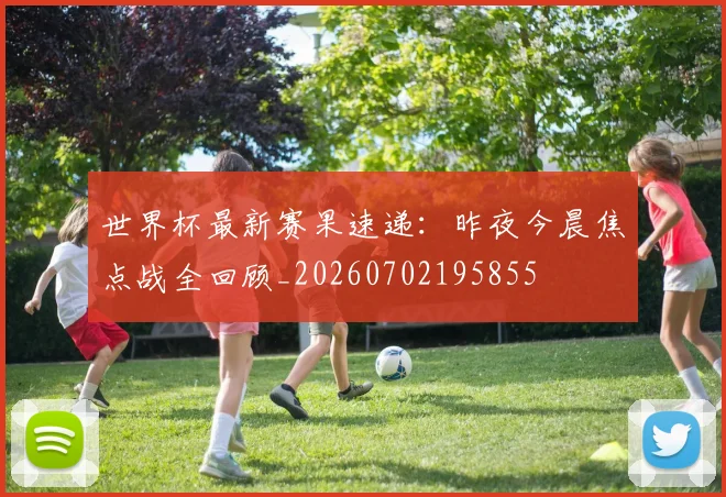 世界杯最新赛果速递:昨夜今晨焦点战全回顾_20260702195855