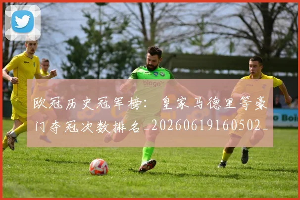 欧冠历史冠军榜：皇家马德里等豪门夺冠次数排名_20260619160502_20260707150553_20260801180237