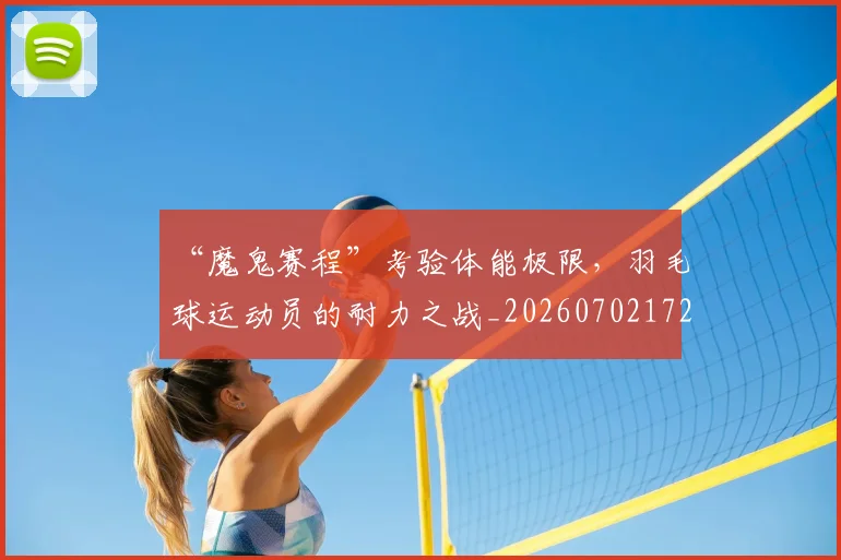 “魔鬼赛程”考验体能极限，羽毛球运动员的耐力之战_20260702172837_20260716181032