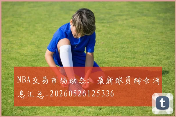 NBA交易市场动态:最新球员转会消息汇总_20260526125336