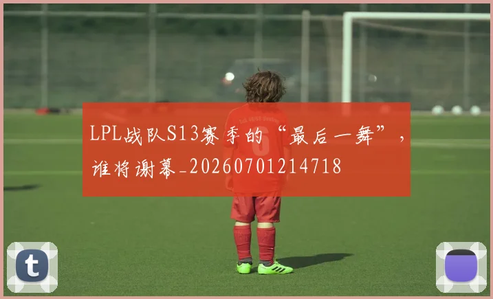 LPL战队S13赛季的“最后一舞”，谁将谢幕_20260701214718