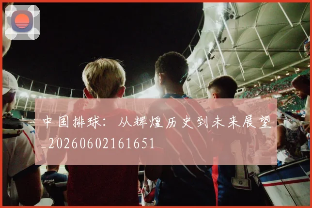 中国排球：从辉煌历史到未来展望_20260602161651