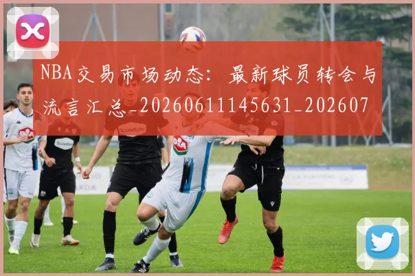NBA交易市场动态：最新球员转会与流言汇总_20260611145631_20260701215229