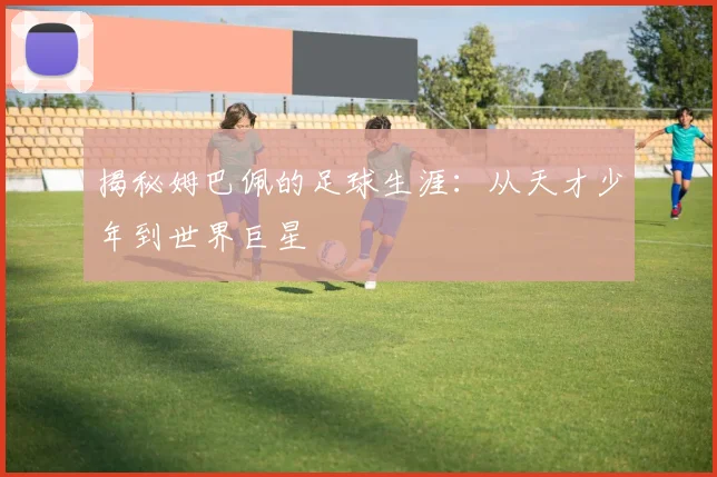 揭秘姆巴佩的足球生涯：从天才少年到世界巨星