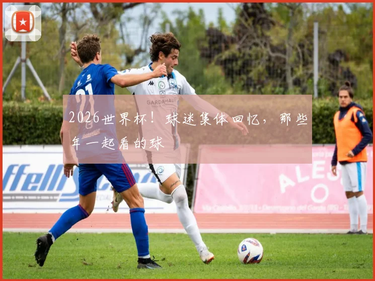 2026世界杯！球迷集体回忆，那些年一起看的球
