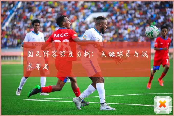 国足阵容深度分析:关键球员与战术布局
