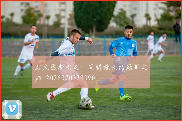 尤文图斯女足：同样强大的冠军之师_20260703233901