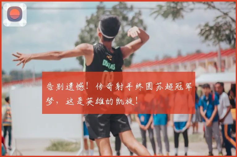 告别遗憾！传奇射手终圆苏超冠军梦，这是英雄的凯旋！