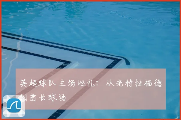 英超球队主场巡礼：从老特拉福德到酋长球场