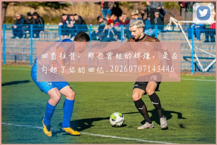 回首往昔，那些曾经的辉煌，是否勾起了你的回忆_20260707143446