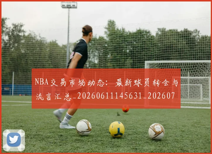 NBA交易市场动态：最新球员转会与流言汇总_20260611145631_20260701215229