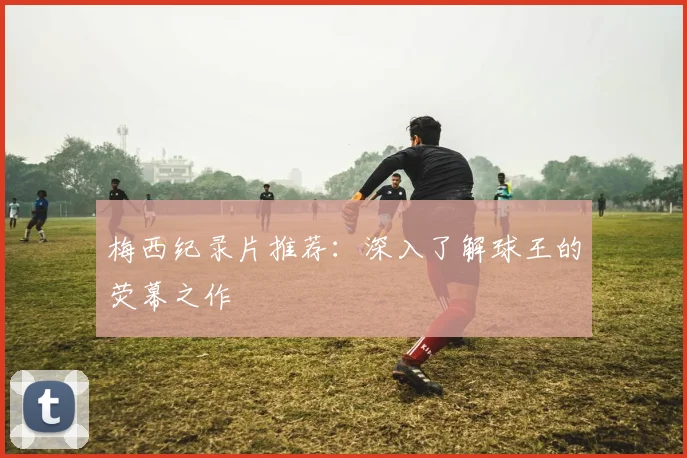 梅西纪录片推荐：深入了解球王的荧幕之作