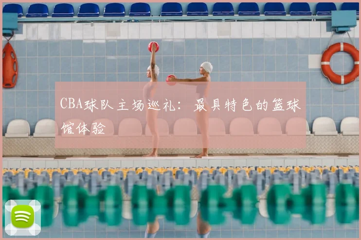 CBA球队主场巡礼：最具特色的篮球馆体验