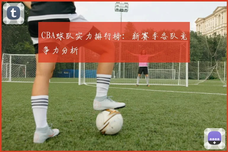 CBA球队实力排行榜：新赛季各队竞争力分析