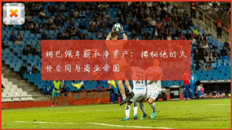 姆巴佩年薪和净资产:揭秘他的天价合同与商业帝国