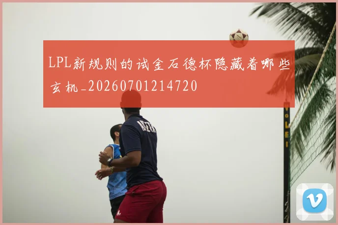 LPL新规则的试金石德杯隐藏着哪些玄机_20260701214720