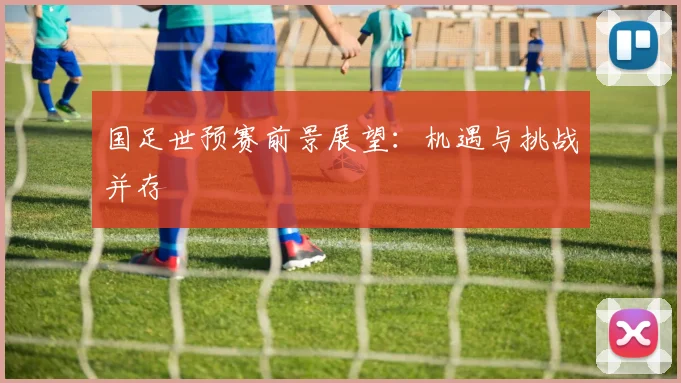 国足世预赛前景展望：机遇与挑战并存
