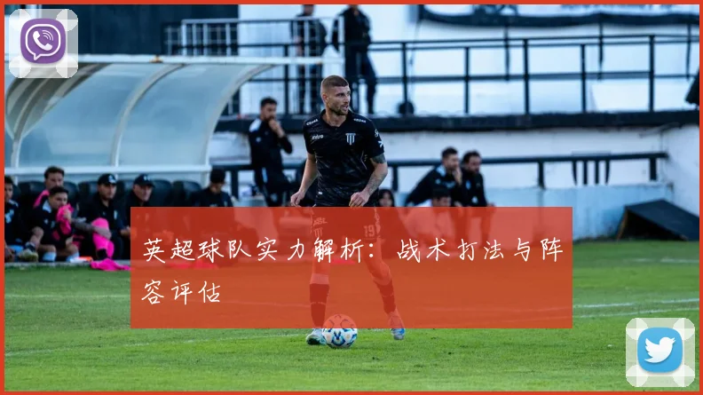 英超球队实力解析：战术打法与阵容评估