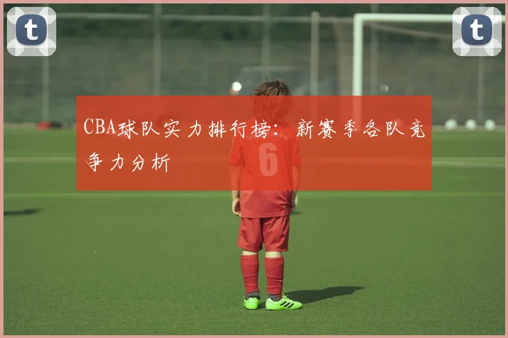 CBA球队实力排行榜:新赛季各队竞争力分析